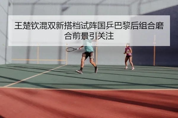 王楚钦混双新搭档试阵国乒巴黎后组合磨合前景引关注